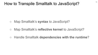 ○ Map Smalltalk’s syntax to JavaScript?
○ Map Smalltalk’s reflective kernel to JavaScript?
○ Handle Smalltalk dependencies with the runtime?
10
How to Transpile Smalltalk to JavaScript?
 