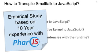 ○ Map Smalltalk’s syntax to JavaScript?
○ Map Smalltalk’s reflective kernel to JavaScript?
○ Handle Smalltalk dependencies with the runtime?
11
How to Transpile Smalltalk to JavaScript?
Empirical Study
based on
10 Year
experience with
 