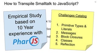 ○ Map Smalltalk’s syntax to JavaScript?
○ Map Smalltalk’s reflective kernel to JavaScript?
○ Handle Smalltalk dependencies with the runtime?
12
How to Transpile Smalltalk to JavaScript?
Challenges Catalog
1. Primitive Types &
Literals
2. Messages
3. Block Closures
4. Classes
5. Reflection
Empirical Study
based on
10 Year
experience with
 