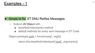 ● Simple to fix: ST DNU Reifies Messages
○ Extend JS Object with
■ doesNotUnderstand() method
■ default methods for every sent message in ST Code
Object.prototype.zork = function(arg1, arg2){
return this.doesNotUnderstand(“zork”, arguments)}
25
Examples - 1
 