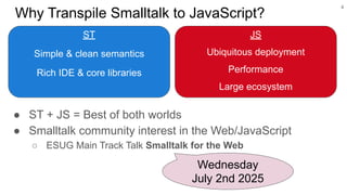 Why Transpile Smalltalk to JavaScript?
ST
Simple & clean semantics
Rich IDE & core libraries
4
Wednesday
July 2nd 2025
JS
Ubiquitous deployment
Performance
Large ecosystem
● ST + JS = Best of both worlds
● Smalltalk community interest in the Web/JavaScript
○ ESUG Main Track Talk Smalltalk for the Web
 