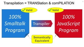 7
Transpilation = TRANSlation & comPILATION
Transpiler
100%
Smalltalk
Program
100%
JavaScript
Program
Semantically
Equivalent
Valid Valid
 