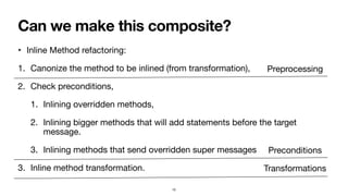 Can we make this composite?
‣ Inline Method refactoring:
1. Canonize the method to be inlined (from transformation),
2. Check preconditions,
1. Inlining overridden methods,
2. Inlining bigger methods that will add statements before the target
message.
3. Inlining methods that send overridden super messages
3. Inline method transformation.
15
Preprocessing
Preconditions
Transformations
 