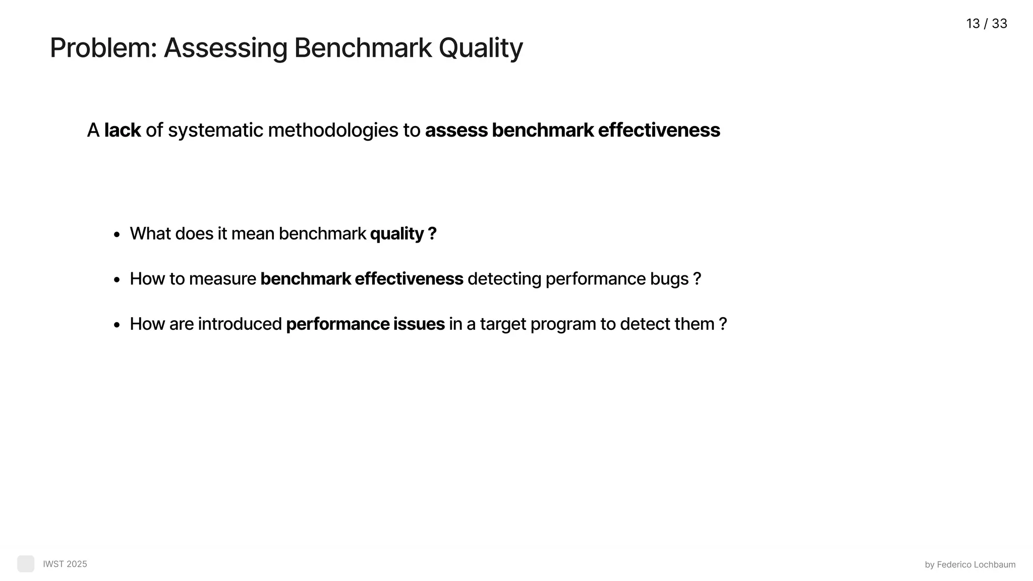 Problem: Assessing Benchmark Quality by Federico Lochbaum IWST 2025 A lack of systematic methodologies to assess benchmark effectiveness What does it mean benchmark quality How to measure benchmark effectiveness detecting performance bugs How are introduced performance issues in a target program to detect them ? 13 / 33 