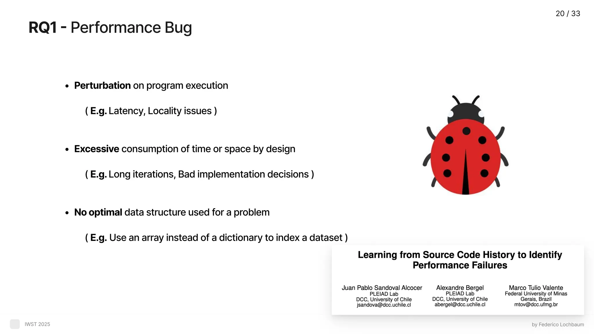 RQ1- Performance Bug by Federico Lochbaum IWST 2025 Perturbation on program execution ( E.g.Latency, Locality issues Excessive consumption of time or space by design ( E.g.Long iterations, Bad implementation decisions Nooptimal data structure used for a problem ( E.g. Use an array instead of a dictionary to index a dataset ) 20 / 33 