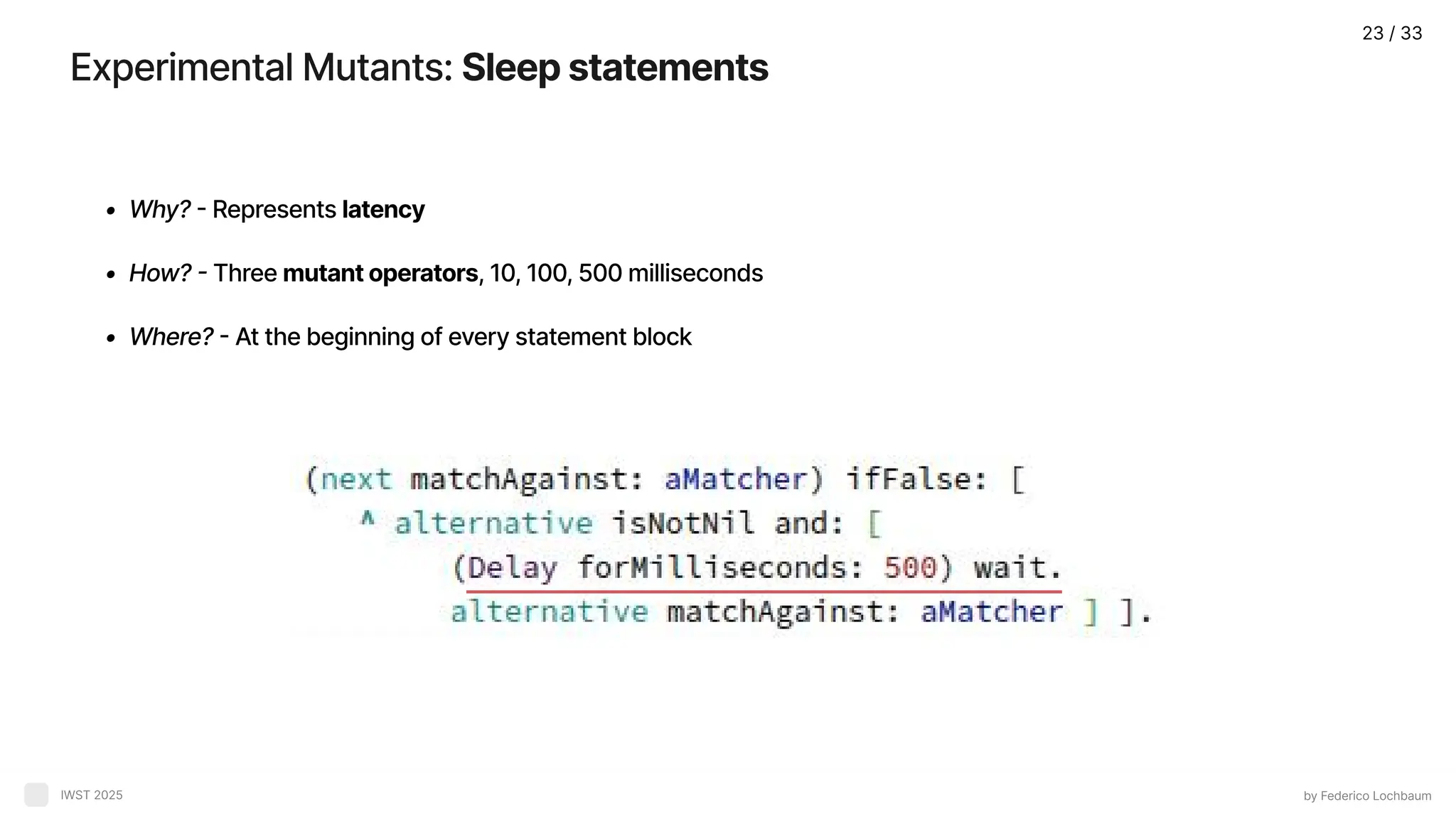 Experimental Mutants: Sleepstatements by Federico Lochbaum IWST 2025 Why? - Represents latenc How? - Three mutantoperators, 10, 100, 500 millisecond Where? - At the beginning of every statement block 23 / 33 