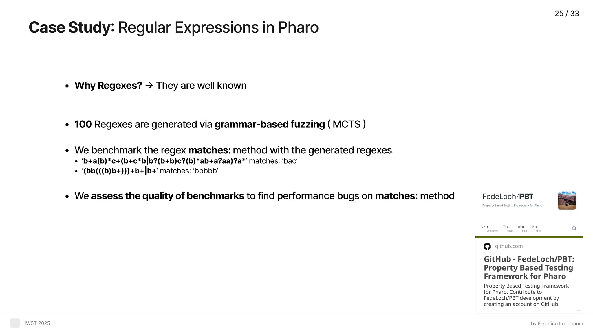 CaseStudy: Regular Expressions in Pharo by Federico Lochbaum IWST 2025 WhyRegexes? → They are well know 100 Regexes are generated via grammar-basedfuzzing( MCTS We benchmark the regex matches:method with the generated regexe ‘b+a(b)*c+(b+c*b|b?(b+b)c?(b)*ab+a?aa)?a*’ matches: ‘bac’ ‘(bb(((b)b+)))+b+|b+’ matches: ‘bbbbb’ We assessthequalityofbenchmarks to find performance bugs on matches: method 25 / 33 