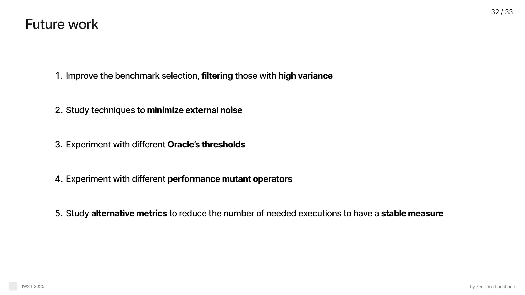 Futurework by Federico Lochbaum IWST 2025 Improvethebenchmarkselection,filteringthosewithhighvarianc Studytechniquestominimizeexternalnois ExperimentwithdifferentOracle’sthreshold Experimentwithdifferentperformancemutantoperator Studyalternativemetricstoreducethenumberofneededexecutionstohaveastablemeasure 32 / 33 