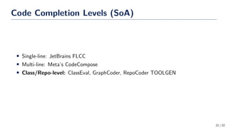 Code Completion Levels (SoA)
• Single-line: JetBrains FLCC
• Multi-line: Meta’s CodeCompose
• Class/Repo-level: ClassEval, GraphCoder, RepoCoder TOOLGEN
21 / 22
 