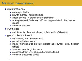 Memory management
mutator threads
copying collector
private nursery (includes stack)
2 teen arenas - n copies before promotion
when prompted, finds next 100 refs to global stack, then blocks,
repeat
then can proceed
I/O threads
maintains list of current shared buffers while I/O blocked
global collector thread
non-moving mark/sweep arena
periodically does mark
marks known shared structures (class table, symbol table, dispatch
tables)
asks mutators for global roots
processes them until all roots have been found
then can proceed to sweep
...
 