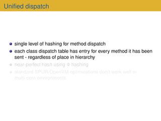 Unified dispatch
single level of hashing for method dispatch
each class dispatch table has entry for every method it has been
sent - regardless of place in hierarchy
near-perfect hash using Φ hashing
standard SPUR/OpenVM optimizations don’t work well in
multi-core environments
 