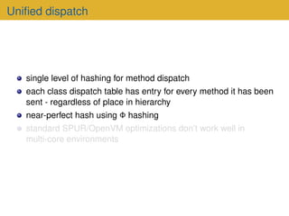 Unified dispatch
single level of hashing for method dispatch
each class dispatch table has entry for every method it has been
sent - regardless of place in hierarchy
near-perfect hash using Φ hashing
standard SPUR/OpenVM optimizations don’t work well in
multi-core environments
 