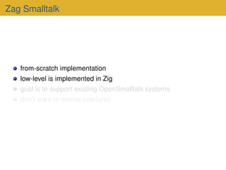 Zag Smalltalk
from-scratch implementation
low-level is implemented in Zig
goal is to support existing OpenSmalltalk systems
don’t want to rewrite userland!
 