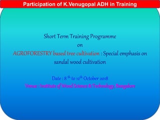 Short Term Training Programme
on
AGROFORESTRY based tree cultivation : Special emphasis on
sandal wood cultivation
Date : 8 th to 12th October 2018
Venue : Institute of Wood Science & Technology, Bangalore
Participation of K.Venugopal ADH in Training
 