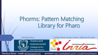 Phorms: Pattern Matching
Library for Pharo
Markiyan Rizun Camille Teruel, Gustavo Santos, Stéphane Ducasse1
Markiyan Rizun e-mail: mrizun@gmail.com download: http://smalltalkhub.com/#!/~CamilleTeruel/Patterns/
 