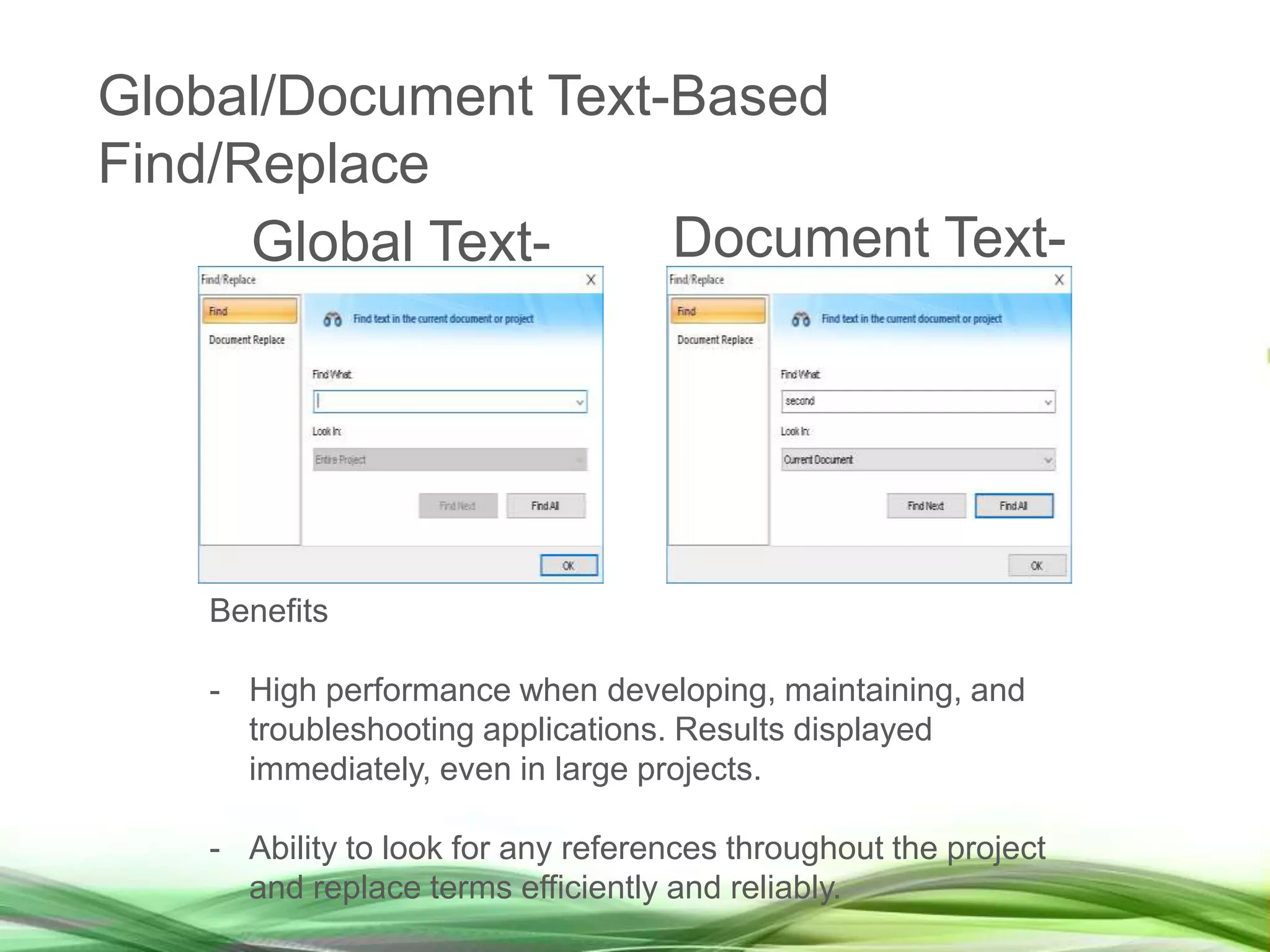 Global Text-
Based
Document Text-
Based
Find/Replace
Benefits
- High performance when developing, maintaining, and
troubleshooting applications. Results displayed
immediately, even in large projects.
- Ability to look for any references throughout the project
and replace terms efficiently and reliably.
Global/Document Text-Based
Find/Replace
 