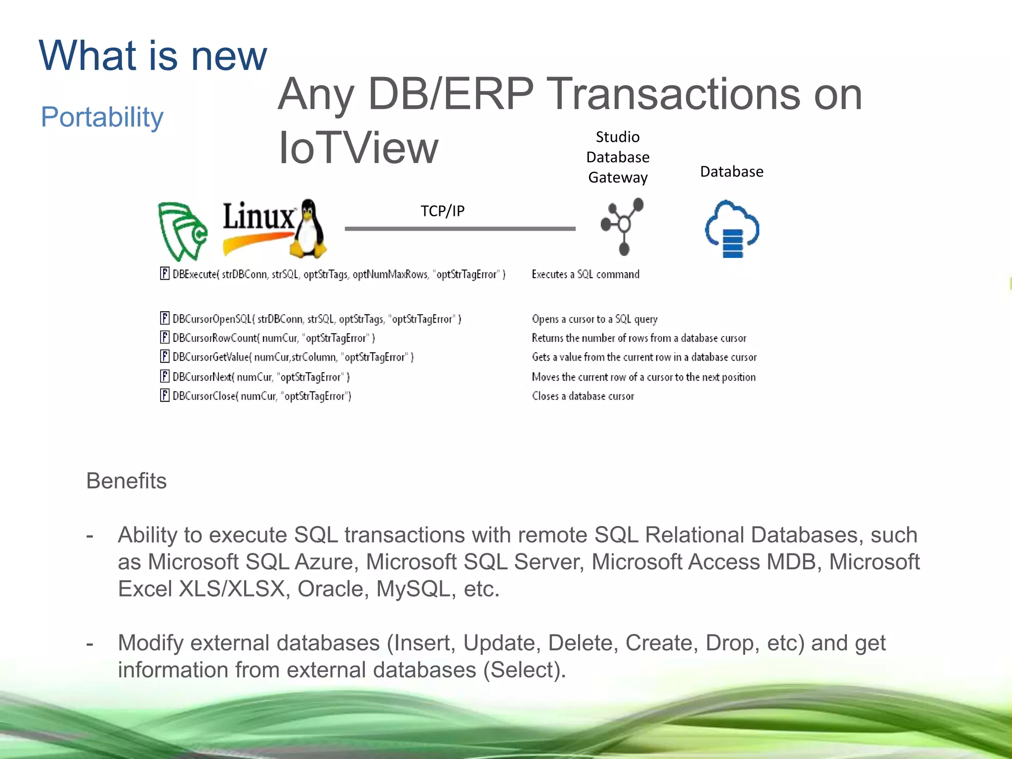 Benefits
- Ability to execute SQL transactions with remote SQL Relational Databases, such
as Microsoft SQL Azure, Microsoft SQL Server, Microsoft Access MDB, Microsoft
Excel XLS/XLSX, Oracle, MySQL, etc.
- Modify external databases (Insert, Update, Delete, Create, Drop, etc) and get
information from external databases (Select).
Studio
Database
Gateway Database
TCP/IP
What is new
Portability
Any DB/ERP Transactions on
IoTView
 