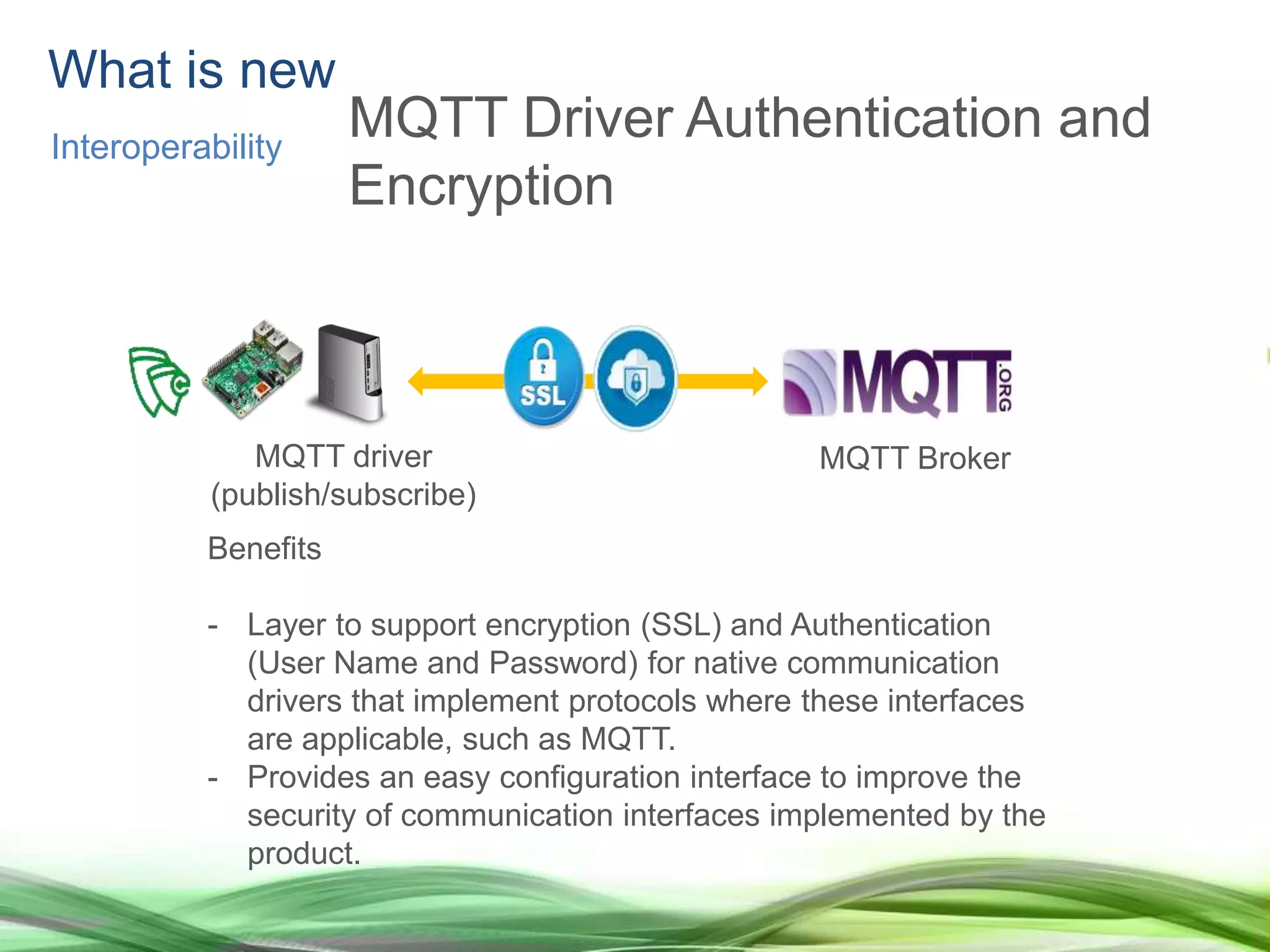 What is new
Interoperability
MQTT Driver Authentication and
Encryption
Benefits
- Layer to support encryption (SSL) and Authentication
(User Name and Password) for native communication
drivers that implement protocols where these interfaces
are applicable, such as MQTT.
- Provides an easy configuration interface to improve the
security of communication interfaces implemented by the
product.
MQTT driver
(publish/subscribe)
MQTT Broker
 