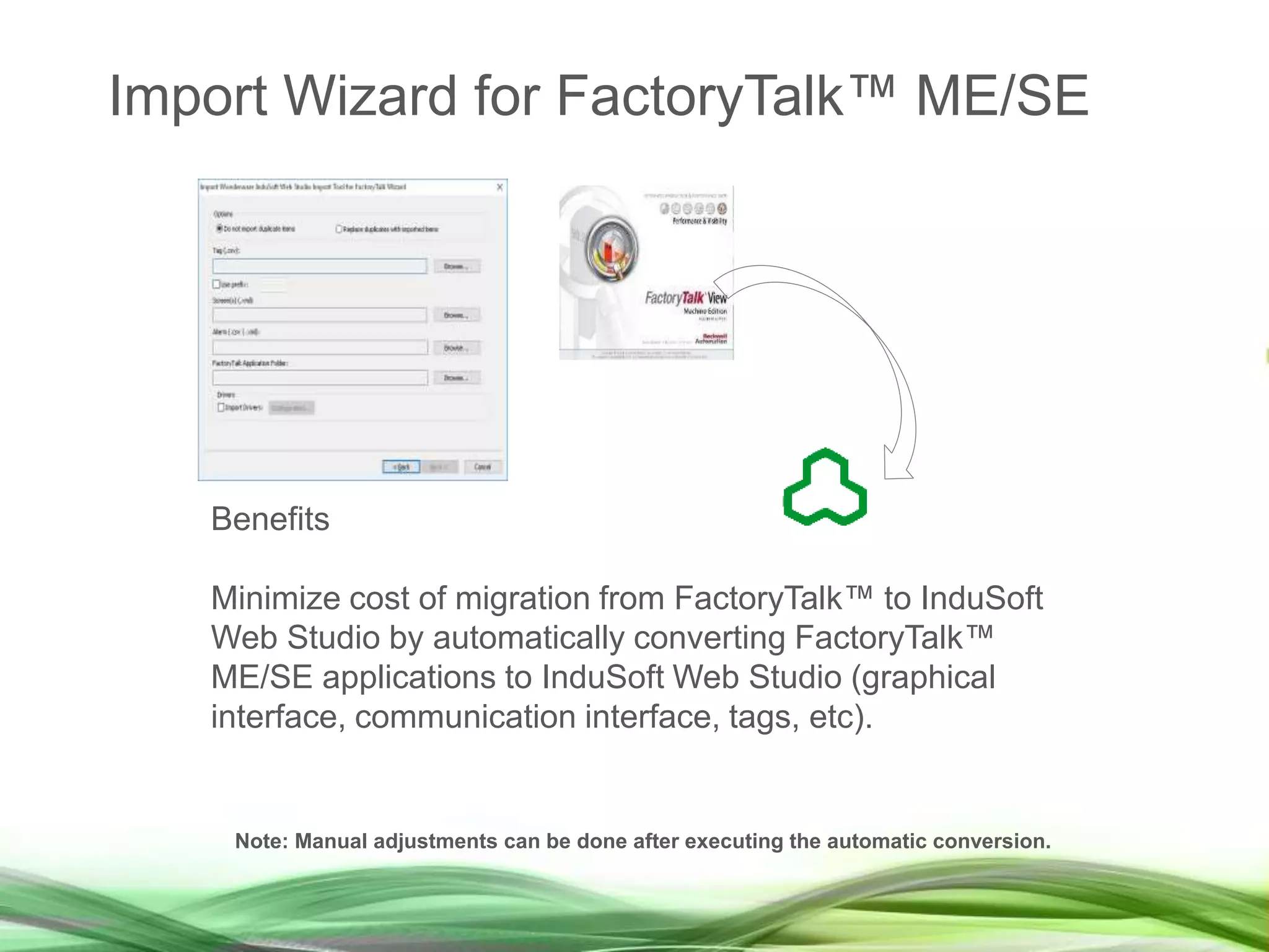 Benefits
Minimize cost of migration from FactoryTalk™ to InduSoft
Web Studio by automatically converting FactoryTalk™
ME/SE applications to InduSoft Web Studio (graphical
interface, communication interface, tags, etc).
Note: Manual adjustments can be done after executing the automatic conversion.
Import Wizard for FactoryTalk™ ME/SE
 