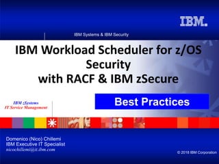 IBM Systems & IBM Security
© 2018 IBM Corporation
IBM zSystems
IT Service Management
IBM Workload Scheduler for z/OS
Security
with RACF & IBM zSecure
Domenico (Nico) Chillemi
IBM Executive IT Specialist
nicochillemi@it.ibm.com
Best Practices
 