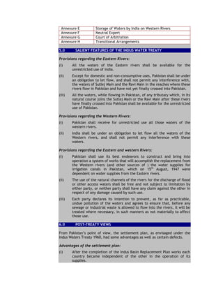 Annexure E Storage of Waters by India on Western Rivers
Annexure F Neutral Expert
Annexure G Court of Arbitration
Annexure H Transitional Arrangements
5.0 SALIENT FEATURES OF THE INDUS WATER TREATY
Provisions regarding the Eastern Rivers:
(i) All the waters of the Eastern rivers shall be available for the
unrestricted use of India.
(ii) Except for domestic and non-consumptive uses, Pakistan shall be under
an obligation to let flow, and shall not permit any interference with,
the waters of Sutlej Main and the Ravi Main in the reaches where these
rivers flow in Pakistan and have not yet finally crossed into Pakistan.
(iii) All the waters, while flowing in Pakistan, of any tributary which, in its
natural course joins the Sutlej Main or the Ravi Main after these rivers
have finally crossed into Pakistan shall be available for the unrestricted
use of Pakistan.
Provisions regarding the Western Rivers:
(i) Pakistan shall receive for unrestricted use all those waters of the
western rivers.
(ii) India shall be under an obligation to let flow all the waters of the
Western rivers, and shall not permit any interference with these
waters.
Provisions regarding the Eastern and western Rivers:
(i) Pakistan shall use its best endeavors to construct and bring into
operation a system of works that will accomplish the replacement from
the Western rivers (and other sources of ) the water supplies for
irrigation canals in Pakistan, which on 15th
August, 1947 were
dependent on water supplies from the Eastern rivers.
(ii) The use of the natural channels of the rivers for the discharge of flood
or other access waters shall be free and not subject to limitation by
either party, or neither party shall have any claim against the other in
respect of any damage caused by such use.
(iii) Each party declares its intention to prevent, as far as practicable,
undue pollution of the waters and agrees to ensure that, before any
sewage or industrial waste is allowed to flow into the rivers, it will be
treated where necessary, in such manners as not materially to affect
those use.
6.0 POST-TREATY VIEWS
From Pakistan’s point of view, the settlement plan, as envisaged under the
Indus Waters Treaty 1960, had some advantages as well as certain defects.
Advantages of the settlement plan:
(i) After the completion of the Indus Basin Replacement Plan works each
country became independent of the other in the operation of its
supplies.
 