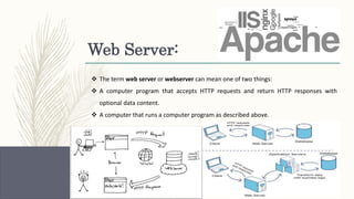 Web Server:
 The term web server or webserver can mean one of two things:
 A computer program that accepts HTTP requests and return HTTP responses with
optional data content.
 A computer that runs a computer program as described above.
 