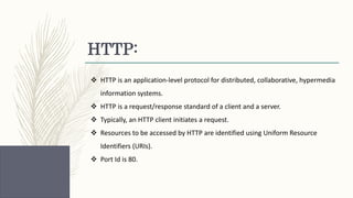 HTTP:
 HTTP is an application-level protocol for distributed, collaborative, hypermedia
information systems.
 HTTP is a request/response standard of a client and a server.
 Typically, an HTTP client initiates a request.
 Resources to be accessed by HTTP are identified using Uniform Resource
Identifiers (URIs).
 Port Id is 80.
 