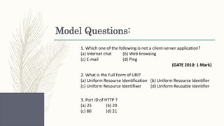 Model Questions:
1. Which one of the following is not a client-server application?
(a) Internet chat (b) Web browsing
(c) E-mail (d) Ping
(GATE 2010: 1 Mark)
2. What is the Full Form of URI?
(a) Uniform Resource Identification (b) Uniform Resource Identifier
(c) Uniform Resource Identifixer (d) Uniform Reusable Identifier
3. Port ID of HTTP ?
(a) 25 (b) 20
(c) 80 (d) 21
 