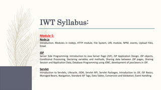 IWT Syllabus:
Module 5:
Node.js
Introduction, Modules in nodejs, HTTP module, File System, URL module, NPM, events, Upload Files,
Email.
JSP
Server Side Programming: Introduction to Java Server Page (JSP), JSP Application Design, JSP objects,
Conditional Processing, Declaring variables and methods, Sharing data between JSP pages, Sharing
Session and Application Data, Database Programming using JDBC, development of java beans in JSP.
Servlet
Introduction to Servlets, Lifecycle, JSDK, Servlet API, Servlet Packages, Introduction to JSF, JSF Basics,
Managed Beans, Navigation, Standard JSF Tags, Data Tables, Conversion and Validation, Event Handling
 