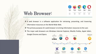 Web Browser:
 A web browser is a software application for retrieving, presenting, and traversing
information resources on the World Wide Web.
 The primary purpose of a web browser is to bring information resources to the user.
 The major web browsers are Windows Internet Explorer, Mozilla Firefox, Apple Safari,
Google Chrome and Opera.
 