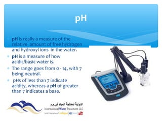 ∗ pH is really a measure of the
relative amount of free hydrogen
and hydroxyl ions in the water.
∗ pH is a measure of how
acidic/basic water is.
∗ The range goes from 0 - 14, with 7
being neutral.
∗ pHs of less than 7 indicate
acidity, whereas a pH of greater
than 7 indicates a base.
pH
 
