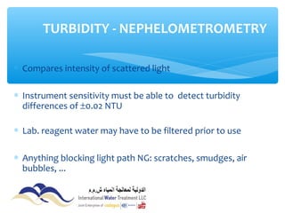∗ Compares intensity of scattered light
∗ Instrument sensitivity must be able to detect turbidity
differences of ±0.02 NTU
∗ Lab. reagent water may have to be filtered prior to use
∗ Anything blocking light path NG: scratches, smudges, air
bubbles, ...
TURBIDITY - NEPHELOMETROMETRY
 