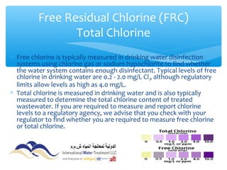 ∗ Free chlorine is typically measured in drinking water disinfection
systems using chlorine gas or sodium hypochlorite to find whether
the water system contains enough disinfectant. Typical levels of free
chlorine in drinking water are 0.2 - 2.0 mg/L Cl2, although regulatory
limits allow levels as high as 4.0 mg/L.
∗ Total chlorine is measured in drinking water and is also typically
measured to determine the total chlorine content of treated
wastewater. If you are required to measure and report chlorine
levels to a regulatory agency, we advise that you check with your
regulator to find whether you are required to measure free chlorine
or total chlorine.
Free Residual Chlorine (FRC)
Total Chlorine
 