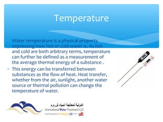 ∗ Water temperature is a physical property
expressing how hot or cold water is. As hot
and cold are both arbitrary terms, temperature
can further be defined as a measurement of
the average thermal energy of a substance .
∗ This energy can be transferred between
substances as the flow of heat. Heat transfer,
whether from the air, sunlight, another water
source or thermal pollution can change the
temperature of water.
Temperature
 