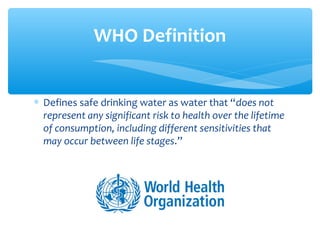 ∗ Defines safe drinking water as water that “does not
represent any significant risk to health over the lifetime
of consumption, including different sensitivities that
may occur between life stages.”
WHO Definition
 