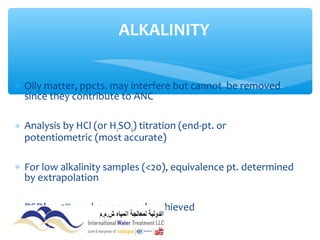 ∗ Oily matter, ppcts. may interfere but cannot be removed
since they contribute to ANC
∗ Analysis by HCl (or H2SO4) titration (end-pt. or
potentiometric (most accurate)
∗ For low alkalinity samples (<20), equivalence pt. determined
by extrapolation
∗ RSD’s < 5% can be commonly achieved
ALKALINITY
 