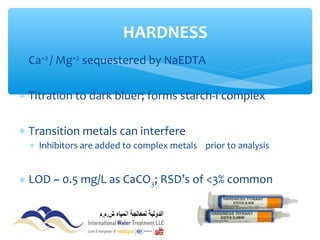 ∗ Ca+2
/ Mg+2
sequestered by NaEDTA
∗ Titration to dark bluer; forms starch-I complex
∗ Transition metals can interfere
∗ Inhibitors are added to complex metals prior to analysis
∗ LOD ~ 0.5 mg/L as CaCO3; RSD’s of <3% common
HARDNESS
 