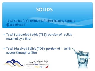 ∗ Total Solids (TS): residue left after heating sample
@ a defined T
∗ Total Suspended Solids (TSS): portion of solids
retained by a filter
∗ Total Dissolved Solids (TDS): portion of solids that
passes through a filter
SOLIDS
 