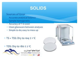 ∗ Sources of Error
∗ Accurate analytical balance
∗ Sample homogeneity
∗ Accuracy of T in oven
∗ Clean glassware between analyses
∗ Simple to do; easy to mess up
∗ TS + TSS: Dry to 104 ± 1 ºC
∗ TDS: Dry to 180 ± 2 ºC
SOLIDS
 