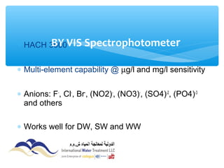 ∗ HACH 3900
∗ Multi-element capability @ µg/l and mg/l sensitivity
∗ Anions: F-
, Cl-
, Br-
, (NO2)-
, (NO3)-
, (SO4)-2
, (PO4)-3
and others
∗ Works well for DW, SW and WW
BY VIS Spectrophotometer
 
