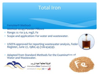 ∗ FerroVer® Method1
∗ Method 10249 Powder Pillows
∗ Range: 0.1 to 3.0, mg/L Fe
∗ Scope and application: For water and wastewater.
∗ USEPA approved for reporting wastewater analysis, Federal
Register, June 27, 1980; 45 (126:43459).
∗ Adapted from Standard Methods for the Examination of
Water and Wastewater.
Total Iron
 