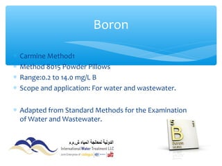 ∗ Carmine Method1
∗ Method 8015 Powder Pillows
∗ Range:0.2 to 14.0 mg/L B
∗ Scope and application: For water and wastewater.
∗ Adapted from Standard Methods for the Examination
of Water and Wastewater.
Boron
 