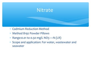 ∗ Cadmium Reduction Method
∗ Method 8192 Powder Pillows
∗ Range:0.01 to 0.50 mg/L NO3 ––N (LR)
∗ Scope and application: For water, wastewater and
seawater
Nitrate
 