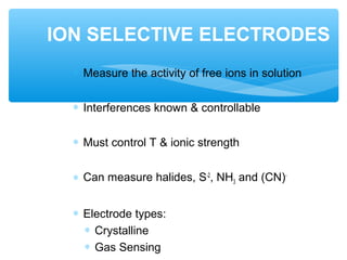 ∗ Measure the activity of free ions in solution
∗ Interferences known & controllable
∗ Must control T & ionic strength
∗ Can measure halides, S-2
, NH3 and (CN)-
∗ Electrode types:
∗ Crystalline
∗ Gas Sensing
ION SELECTIVE ELECTRODES
 