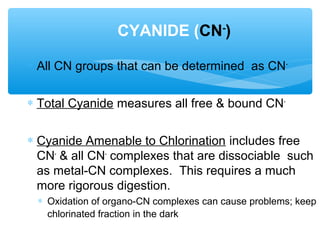 ∗ All CN groups that can be determined as CN-
∗ Total Cyanide measures all free & bound CN-
∗ Cyanide Amenable to Chlorination includes free
CN-
& all CN-
complexes that are dissociable such
as metal-CN complexes. This requires a much
more rigorous digestion.
∗ Oxidation of organo-CN complexes can cause problems; keep
chlorinated fraction in the dark
CYANIDE (CN-
)
 