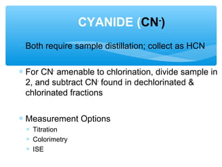 ∗ Both require sample distillation; collect as HCN
∗ For CN-
amenable to chlorination, divide sample in
2, and subtract CN-
found in dechlorinated &
chlorinated fractions
∗ Measurement Options
∗ Titration
∗ Colorimetry
∗ ISE
CYANIDE (CN-
)
 