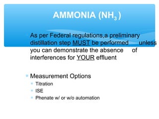 ∗ As per Federal regulations,a preliminary
distillation step MUST be performed unless
you can demonstrate the absence of
interferences for YOUR effluent
∗ Measurement Options
∗ Titration
∗ ISE
∗ Phenate w/ or w/o automation
AMMONIA (NH3 )
 