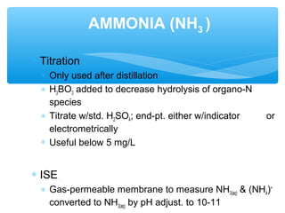 ∗ Titration
∗ Only used after distillation
∗ H3BO3 added to decrease hydrolysis of organo-N
species
∗ Titrate w/std. H2SO4; end-pt. either w/indicator or
electrometrically
∗ Useful below 5 mg/L
∗ ISE
∗ Gas-permeable membrane to measure NH3(aq) & (NH4)+
converted to NH3(aq) by pH adjust. to 10-11
AMMONIA (NH3 )
 