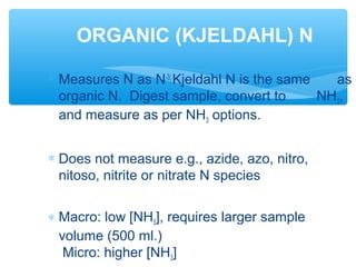 ∗ Measures N as N-3;
Kjeldahl N is the same as
organic N. Digest sample, convert to NH3,
and measure as per NH3 options.
∗ Does not measure e.g., azide, azo, nitro,
nitoso, nitrite or nitrate N species
∗ Macro: low [NH3], requires larger sample
volume (500 ml.)
Micro: higher [NH3]
ORGANIC (KJELDAHL) N
 
