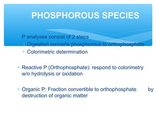 ∗ P analyses consist of 2 steps
∗ Digestion converts phosphorous to orthophosphate
∗ Colorimetric determination
∗ Reactive P (Orthophosphate): respond to colorimetry
w/o hydrolysis or oxidation
∗ Organic P: Fraction convertible to orthophosphate by
destruction of organic matter
PHOSPHOROUS SPECIES
 